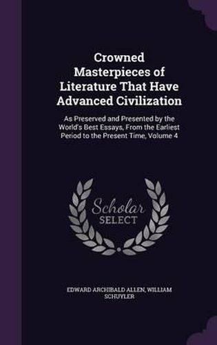 Crowned Masterpieces of Literature That Have Advanced Civilization: As Preserved and Presented by the World's Best Essays, from the Earliest Period to the Present Time, Volume 4