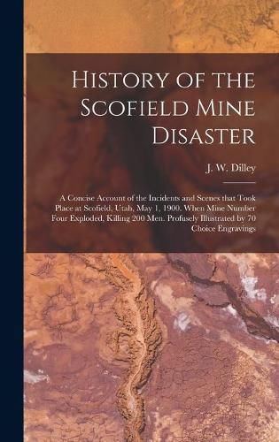 Cover image for History of the Scofield Mine Disaster: A Concise Account of the Incidents and Scenes That Took Place at Scofield, Utah, May 1, 1900. When Mine Number Four Exploded, Killing 200 Men. Profusely Illustrated by 70 Choice Engravings