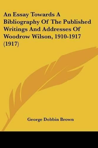 Cover image for An Essay Towards a Bibliography of the Published Writings and Addresses of Woodrow Wilson, 1910-1917 (1917)