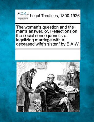 Cover image for The Woman's Question and the Man's Answer, Or, Reflections on the Social Consequences of Legalizing Marriage with a Deceased Wife's Sister / By B.A.W.