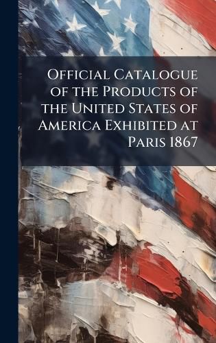 Cover image for Official Catalogue of the Products of the United States of America Exhibited at Paris 1867