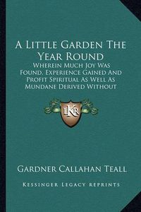 Cover image for A Little Garden the Year Round: Wherein Much Joy Was Found, Experience Gained and Profit Spiritual as Well as Mundane Derived Without Loss of Prestige in a Practical Neighborhood (1919)
