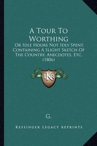 Cover image for A Tour to Worthing: Or Idle Hours Not Idly Spent, Containing a Slight Sketch of the Country, Anecdotes, Etc. (1806)