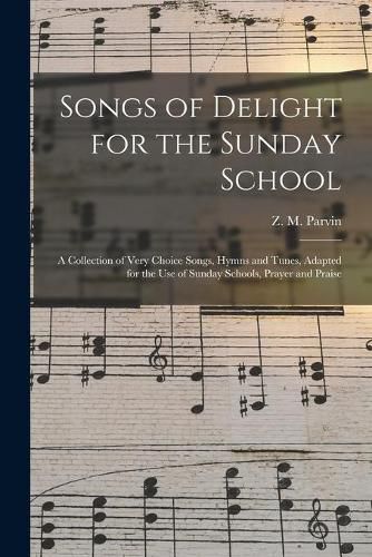 Cover image for Songs of Delight for the Sunday School: a Collection of Very Choice Songs, Hymns and Tunes, Adapted for the Use of Sunday Schools, Prayer and Praise