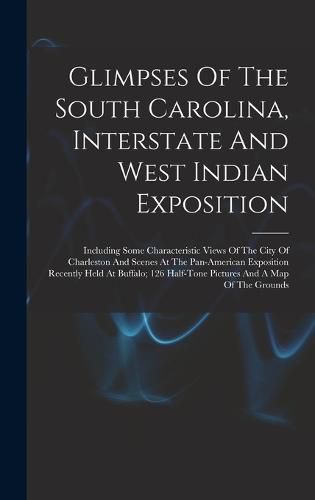 Cover image for Glimpses Of The South Carolina, Interstate And West Indian Exposition; Including Some Characteristic Views Of The City Of Charleston And Scenes At The Pan-american Exposition Recently Held At Buffalo; 126 Half-tone Pictures And A Map Of The Grounds