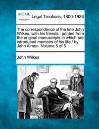 Cover image for The Correspondence of the Late John Wilkes, with His Friends: Printed from the Original Manuscripts in Which Are Introduced Memoirs of His Life / By John Almon. Volume 5 of 5