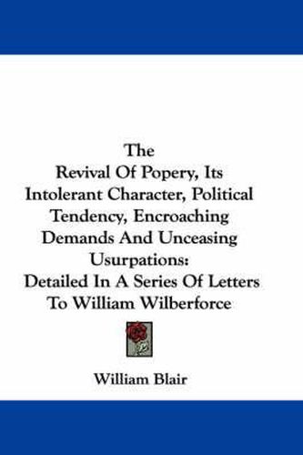 The Revival of Popery, Its Intolerant Character, Political Tendency, Encroaching Demands and Unceasing Usurpations: Detailed in a Series of Letters to William Wilberforce