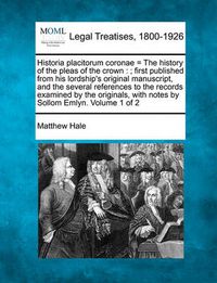 Cover image for Historia Placitorum Coronae = the History of the Pleas of the Crown: ; First Published from His Lordship's Original Manuscript, and the Several References to the Records Examined by the Originals, with Notes by Sollom Emlyn. Volume 1 of 2