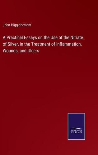 Cover image for A Practical Essays on the Use of the Nitrate of Silver, in the Treatment of Inflammation, Wounds, and Ulcers