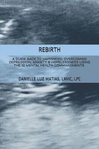 Cover image for Rebirth: A Guide Back to Happiness; Overcoming Depression, Anxiety & Hopelessness Using the 10 Mental Health Commandments