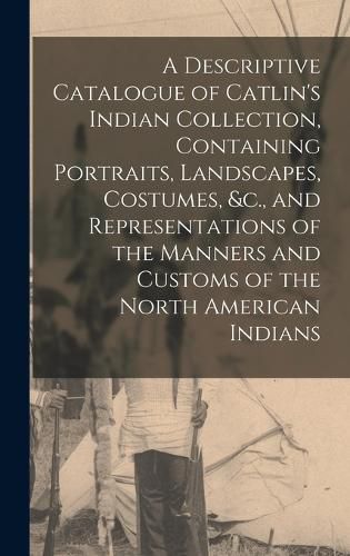 Cover image for A Descriptive Catalogue of Catlin's Indian Collection, Containing Portraits, Landscapes, Costumes, &c., and Representations of the Manners and Customs of the North American Indians