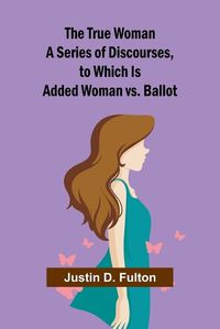 Cover image for The True Woman A Series of Discourses, to Which Is Added Woman vs. Ballot