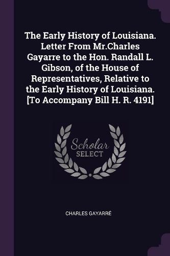 Cover image for The Early History of Louisiana. Letter From Mr.Charles Gayarre to the Hon. Randall L. Gibson, of the House of Representatives, Relative to the Early History of Louisiana. [To Accompany Bill H. R. 4191]