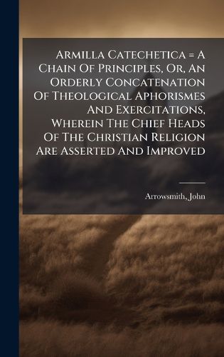 Cover image for Armilla Catechetica = A Chain Of Principles, Or, An Orderly Concatenation Of Theological Aphorismes And Exercitations, Wherein The Chief Heads Of The Christian Religion Are Asserted And Improved