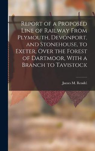 Cover image for Report of a Proposed Line of Railway From Plymouth, Devonport, and Stonehouse, to Exeter, Over the Forest of Dartmoor, With a Branch to Tavistock