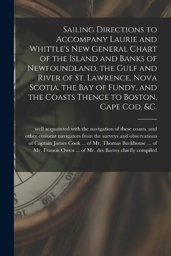 Cover image for Sailing Directions to Accompany Laurie and Whittle's New General Chart of the Island and Banks of Newfoundland, the Gulf and River of St. Lawrence, Nova Scotia, the Bay of Fundy, and the Coasts Thence to Boston, Cape Cod, &c. [microform]