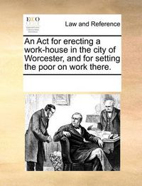 Cover image for An ACT for Erecting a Work-House in the City of Worcester, and for Setting the Poor on Work There.