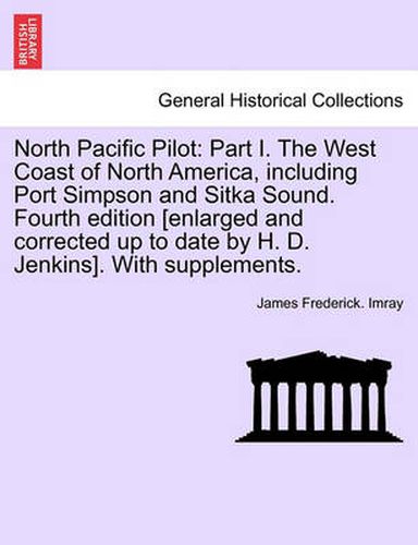 North Pacific Pilot: Part I. the West Coast of North America, Including Port Simpson and Sitka Sound. Fourth Edition [Enlarged and Corrected Up to Date by H. D. Jenkins]. with Supplements. Part II