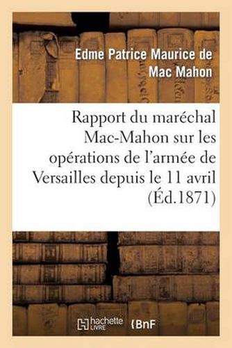 Rapport Du Marechal Mac-Mahon Sur Les Operations de l'Armee de Versailles Depuis Le 11 Avril: , Epoque de Sa Formation, Jusqu'au Moment de la Pacification de Paris, Le 28 Mai