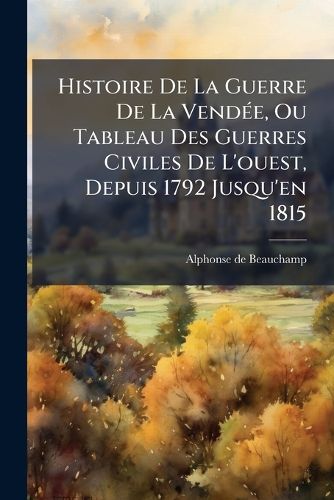 Cover image for Histoire de La Guerre de La Vend E, Ou Tableau Des Guerres Civiles de L'Ouest, Depuis 1792 Jusqu'en 1815