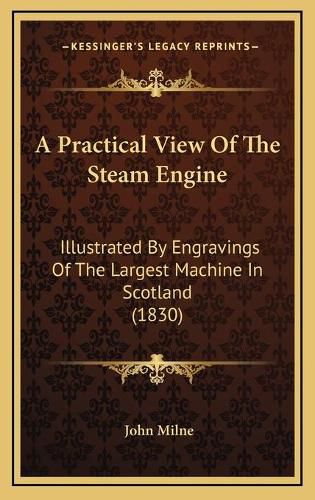 Cover image for A Practical View of the Steam Engine: Illustrated by Engravings of the Largest Machine in Scotland (1830)