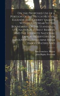 Cover image for On the Proposed use of a Portion of the Hetch Hetchy, Eleanor And Cherry Valleys Within And Near to the Boundaries of the Stanislaus U. S. National Forest Reserve And the Yosemite National Park as Reservoirs for Impounding Tuolumne River Flood Waters And