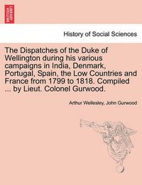 Cover image for The Dispatches of the Duke of Wellington During His Various Campaigns in India, Denmark, Portugal, Spain, the Low Countries and France from 1799 to 1818. Compiled ... by Lieut. Colonel Gurwood.