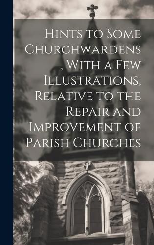 Cover image for Hints to Some Churchwardens, With a Few Illustrations, Relative to the Repair and Improvement of Parish Churches