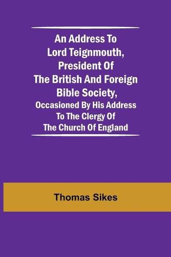 Cover image for An Address to Lord Teignmouth, president of the British and Foreign Bible Society, occasioned by his address to the clergy of the Church of England