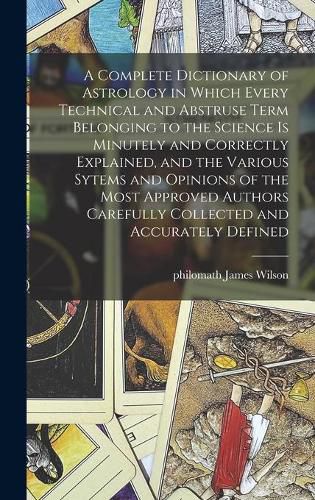 Cover image for A Complete Dictionary of Astrology in Which Every Technical and Abstruse Term Belonging to the Science is Minutely and Correctly Explained, and the Various Sytems and Opinions of the Most Approved Authors Carefully Collected and Accurately Defined