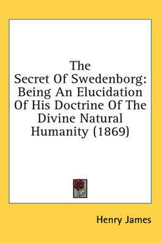 Cover image for The Secret of Swedenborg: Being an Elucidation of His Doctrine of the Divine Natural Humanity (1869)