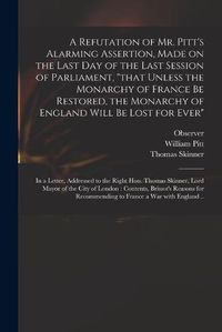 Cover image for A Refutation of Mr. Pitt's Alarming Assertion, Made on the Last Day of the Last Session of Parliament, that Unless the Monarchy of France Be Restored, the Monarchy of England Will Be Lost for Ever: in a Letter, Addressed to the Right Hon. Thomas...