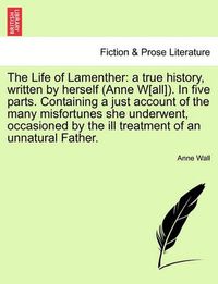 Cover image for The Life of Lamenther: A True History, Written by Herself (Anne W[all]). in Five Parts. Containing a Just Account of the Many Misfortunes She Underwent, Occasioned by the Ill Treatment of an Unnatural Father.