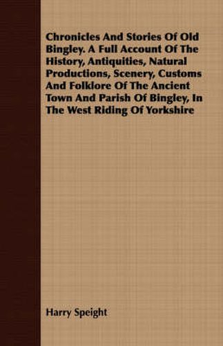 Cover image for Chronicles and Stories of Old Bingley. a Full Account of the History, Antiquities, Natural Productions, Scenery, Customs and Folklore of the Ancient Town and Parish of Bingley, in the West Riding of Yorkshire