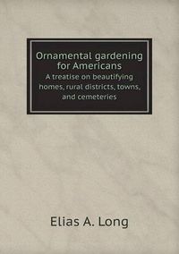 Cover image for Ornamental gardening for Americans A treatise on beautifying homes, rural districts, towns, and cemeteries