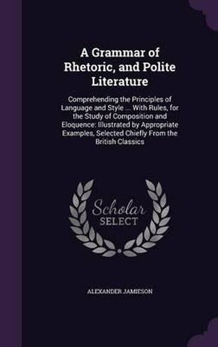 Cover image for A Grammar of Rhetoric, and Polite Literature: Comprehending the Principles of Language and Style ... with Rules, for the Study of Composition and Eloquence: Illustrated by Appropriate Examples, Selected Chiefly from the British Classics