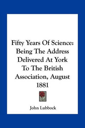 Fifty Years of Science: Being the Address Delivered at York to the British Association, August 1881