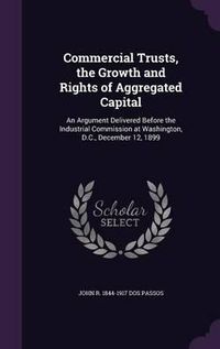 Cover image for Commercial Trusts, the Growth and Rights of Aggregated Capital: An Argument Delivered Before the Industrial Commission at Washington, D.C., December 12, 1899