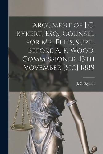 Cover image for Argument of J.C. Rykert, Esq., Counsel for Mr. Ellis, Supt., Before A. F. Wood, Commissioner, 13th Vovember [sic] 1889 [microform]