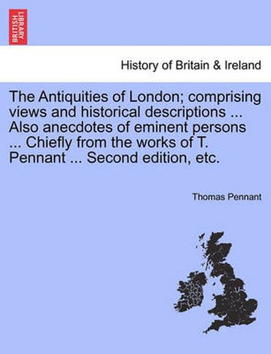 Cover image for The Antiquities of London; Comprising Views and Historical Descriptions ... Also Anecdotes of Eminent Persons ... Chiefly from the Works of T. Pennant ... Second Edition, Etc.