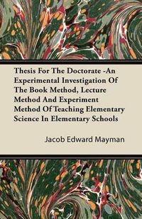 Cover image for Thesis For The Doctorate -An Experimental Investigation Of The Book Method, Lecture Method And Experiment Method Of Teaching Elementary Science In Elementary Schools