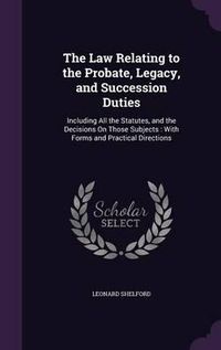 Cover image for The Law Relating to the Probate, Legacy, and Succession Duties: Including All the Statutes, and the Decisions on Those Subjects: With Forms and Practical Directions