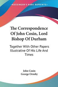 Cover image for The Correspondence of John Cosin, Lord Bishop of Durham: Together with Other Papers Illustrative of His Life and Times