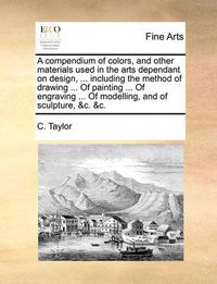 Cover image for A Compendium of Colors, and Other Materials Used in the Arts Dependant on Design, ... Including the Method of Drawing ... of Painting ... of Engraving ... of Modelling, and of Sculpture, &C. &C.