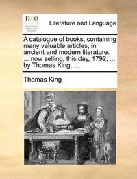 Cover image for A Catalogue of Books, Containing Many Valuable Articles, in Ancient and Modern Literature. ... Now Selling, This Day, 1792, ... by Thomas King, ...