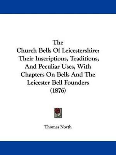 The Church Bells of Leicestershire: Their Inscriptions, Traditions, and Peculiar Uses, with Chapters on Bells and the Leicester Bell Founders (1876)