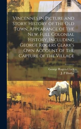 Cover image for Vincennes in Picture and Story. History of the Old Town, Appearance of the New. Full Colonial History, Including George Rogers Clark's Own Account of the Capture of the Village