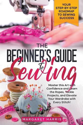 Cover image for The Beginner's Guide to Sewing Your Step-by-Step Roadmap to Sewing Success. Master this Art with Confidence and Learn the Ropes, Tackle Projects, and Elevate Your Wardrobe with Every Stitch!