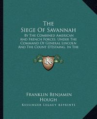 Cover image for The Siege of Savannah: By the Combined American and French Forces, Under the Command of General Lincoln and the Count D'Estaing, in the Autumn of 1779 (1866)