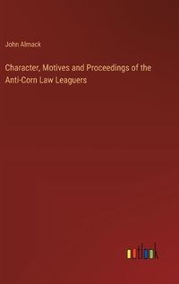 Cover image for Character, Motives and Proceedings of the Anti-Corn Law Leaguers